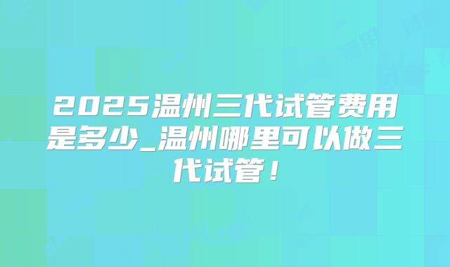 2025温州三代试管费用是多少_温州哪里可以做三代试管!
