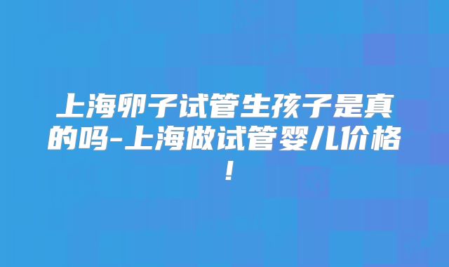 上海卵子试管生孩子是真的吗-上海做试管婴儿价格!