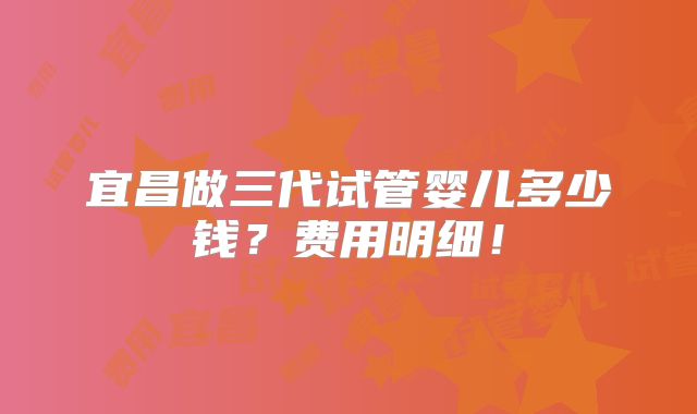 宜昌做三代试管婴儿多少钱?费用明细!