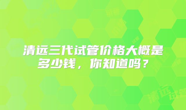 清远三代试管价格大概是多少钱，你知道吗？