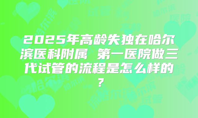 2025年高龄失独在哈尔滨医科附属 第一医院做三代试管的流程是怎么样的?