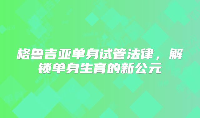 格鲁吉亚单身试管法律，解锁单身生育的新公元