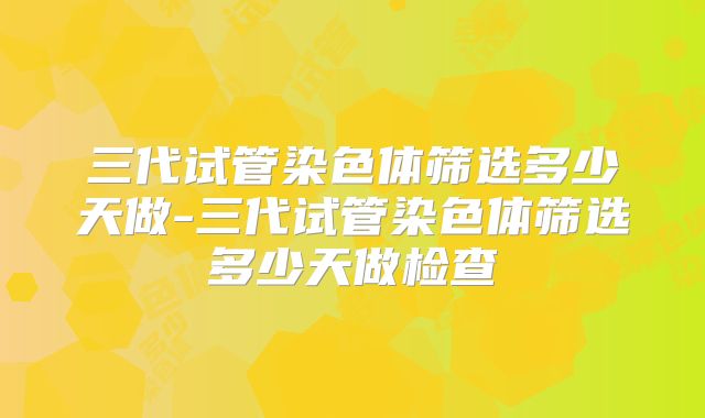 三代试管染色体筛选多少天做-三代试管染色体筛选多少天做检查