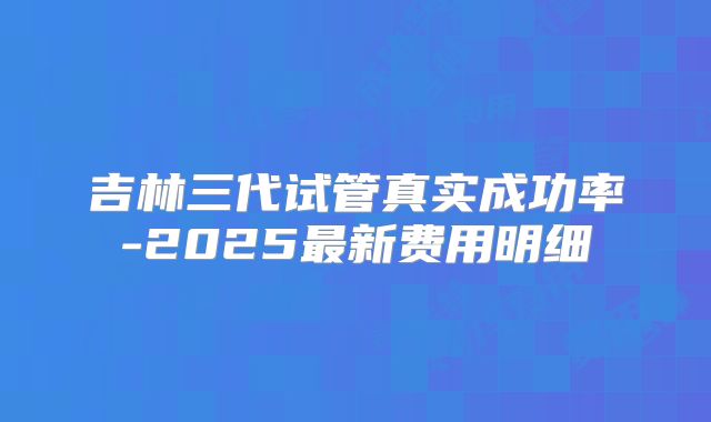 吉林三代试管真实成功率-2025最新费用明细