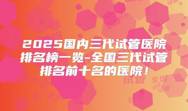 2025国内三代试管医院排名榜一览-全国三代试管排名前十名的医院!