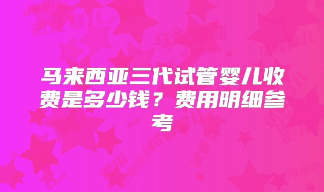 马来西亚三代试管婴儿收费是多少钱？费用明细参考