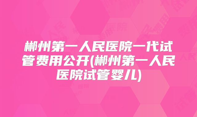 郴州第一人民医院一代试管费用公开(郴州第一人民医院试管婴儿)