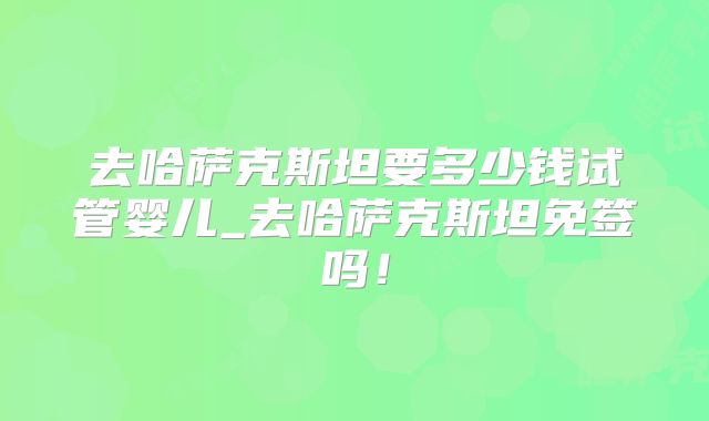 去哈萨克斯坦要多少钱试管婴儿_去哈萨克斯坦免签吗！