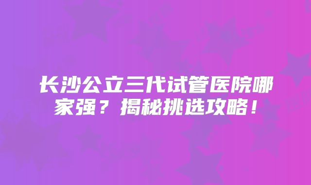 长沙公立三代试管医院哪家强？揭秘挑选攻略！