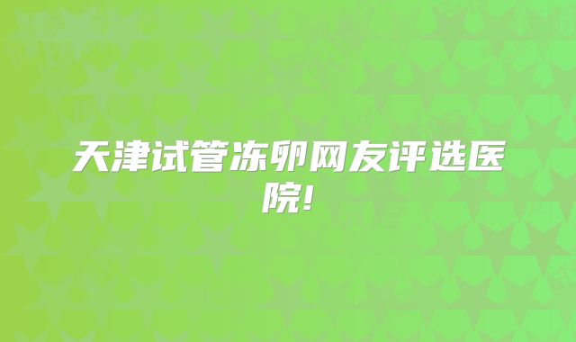 天津试管冻卵网友评选医院!