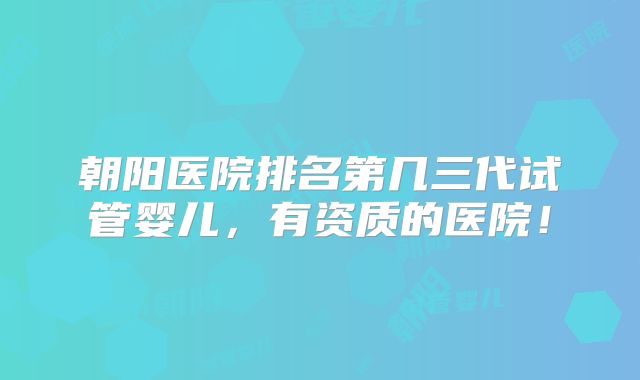 朝阳医院排名第几三代试管婴儿，有资质的医院！