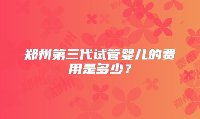 郑州第三代试管婴儿的费用是多少?