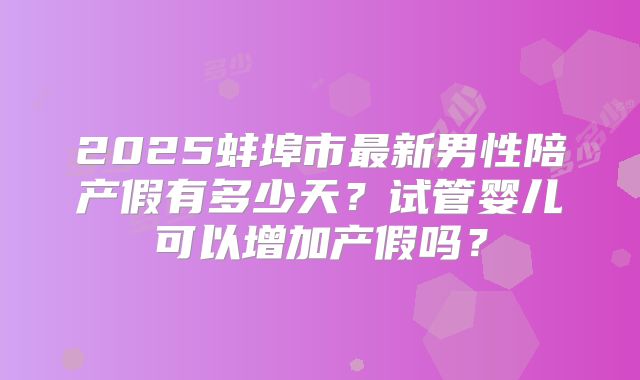 2025蚌埠市最新男性陪产假有多少天？试管婴儿可以增加产假吗？