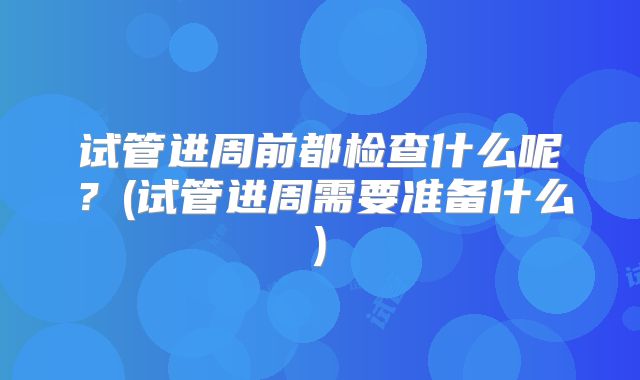 试管进周前都检查什么呢？(试管进周需要准备什么)