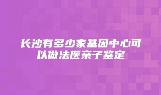长沙有多少家基因中心可以做法医亲子鉴定