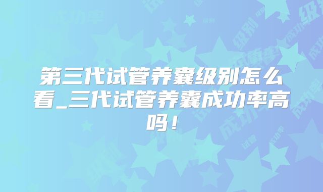 第三代试管养囊级别怎么看_三代试管养囊成功率高吗！
