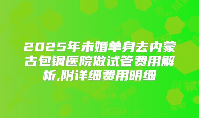 2025年未婚单身去内蒙古包钢医院做试管费用解析,附详细费用明细