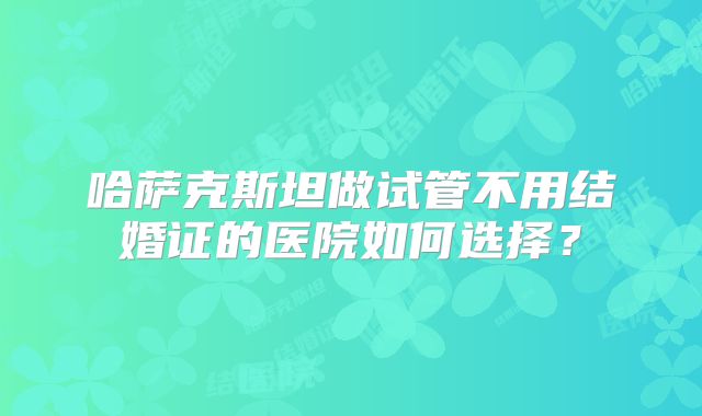 哈萨克斯坦做试管不用结婚证的医院如何选择?