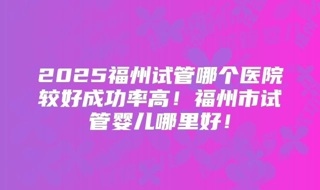 2025福州试管哪个医院较好成功率高！福州市试管婴儿哪里好！