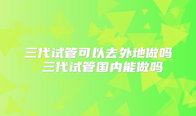 三代试管可以去外地做吗 三代试管国内能做吗