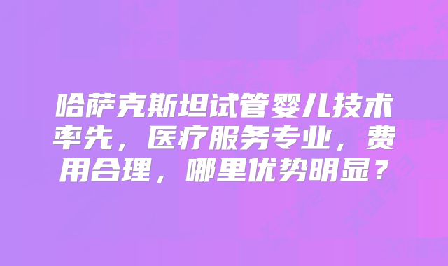 哈萨克斯坦试管婴儿技术率先,医疗服务专业,费用合理,哪里优势明显?