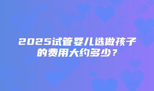 2025试管婴儿选做孩子的费用大约多少？