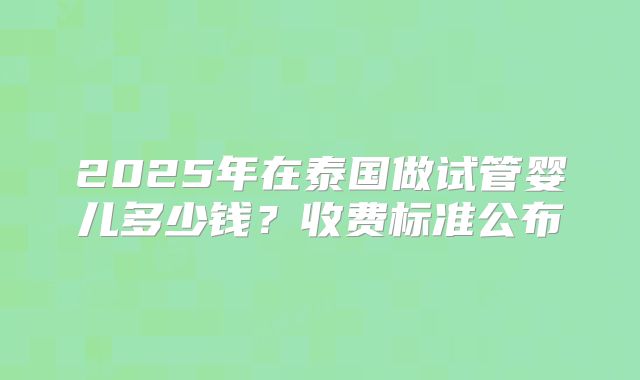 2025年在泰国做试管婴儿多少钱？收费标准公布