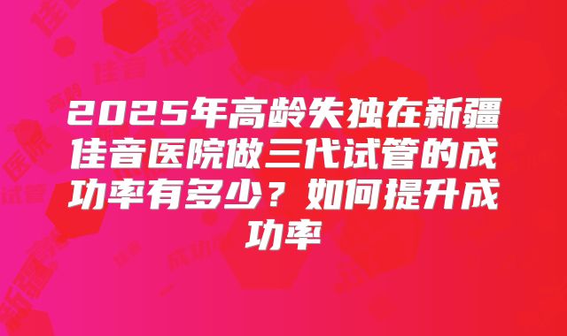 2025年高龄失独在新疆佳音医院做三代试管的成功率有多少?如何提升成功率