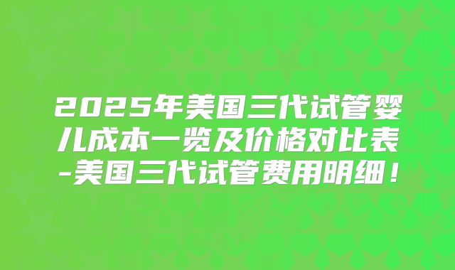 2025年美国三代试管婴儿成本一览及价格对比表-美国三代试管费用明细!