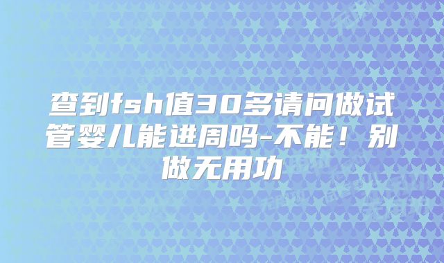 查到fsh值30多请问做试管婴儿能进周吗-不能！别做无用功