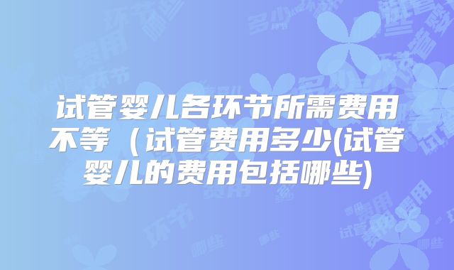 试管婴儿各环节所需费用不等（试管费用多少(试管婴儿的费用包括哪些)