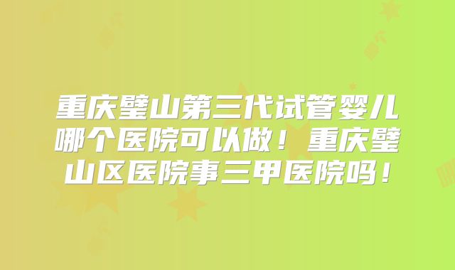 重庆璧山第三代试管婴儿哪个医院可以做！重庆璧山区医院事三甲医院吗！