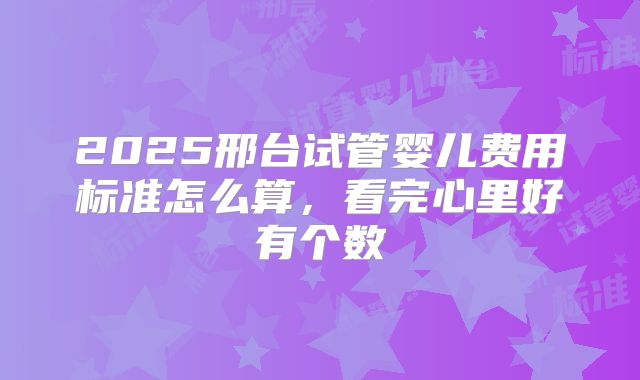 2025邢台试管婴儿费用标准怎么算，看完心里好有个数