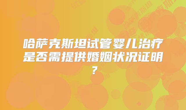 哈萨克斯坦试管婴儿治疗是否需提供婚姻状况证明?