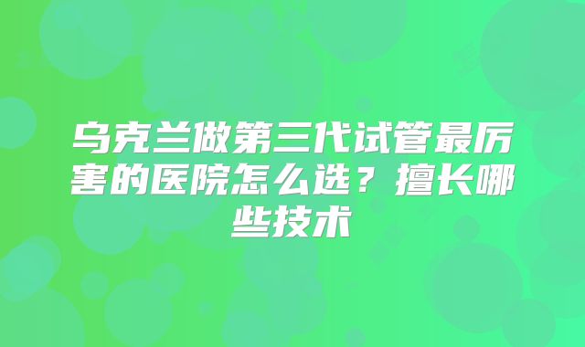 乌克兰做第三代试管最厉害的医院怎么选?擅长哪些技术
