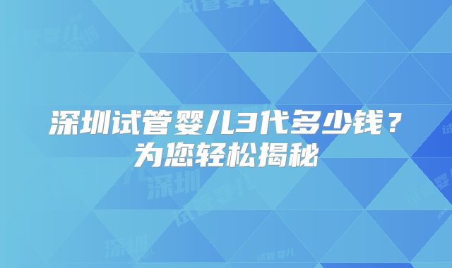 深圳试管婴儿3代多少钱？为您轻松揭秘