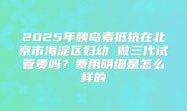 2025年胰岛素抵抗在北京市海淀区妇幼 做三代试管贵吗?费用明细是怎么样的