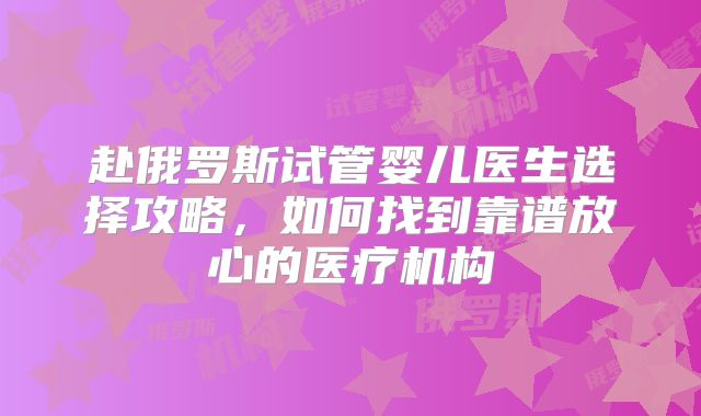 赴俄罗斯试管婴儿医生选择攻略,如何找到靠谱放心的医疗机构