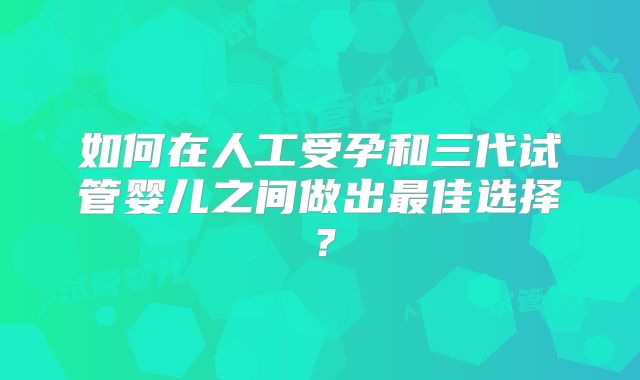 如何在人工受孕和三代试管婴儿之间做出最佳选择？