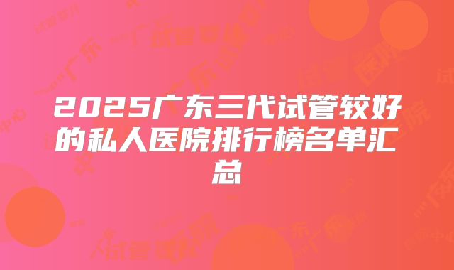 2025广东三代试管较好的私人医院排行榜名单汇总