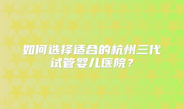 如何选择适合的杭州三代试管婴儿医院？