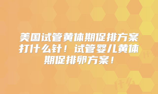 美国试管黄体期促排方案打什么针！试管婴儿黄体期促排卵方案！