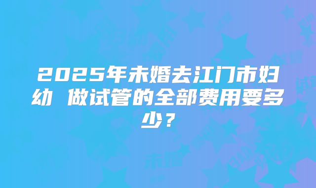 2025年未婚去江门市妇幼 做试管的全部费用要多少？