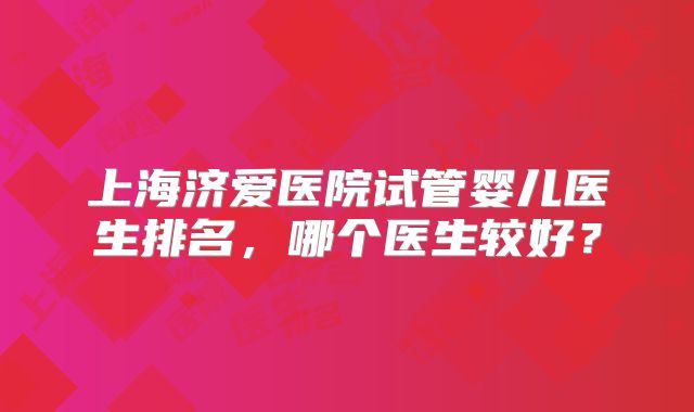 上海济爱医院试管婴儿医生排名,哪个医生较好?