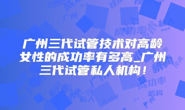 广州三代试管技术对高龄女性的成功率有多高_广州三代试管私人机构！
