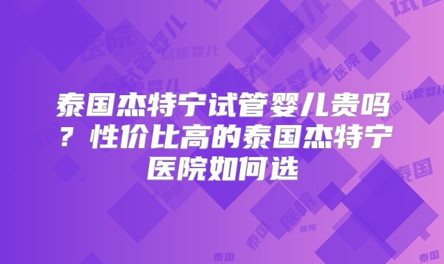 泰国杰特宁试管婴儿贵吗？性价比高的泰国杰特宁医院如何选