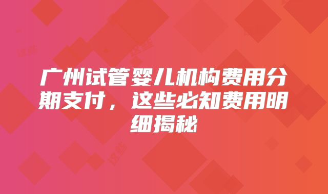 广州试管婴儿机构费用分期支付,这些必知费用明细揭秘