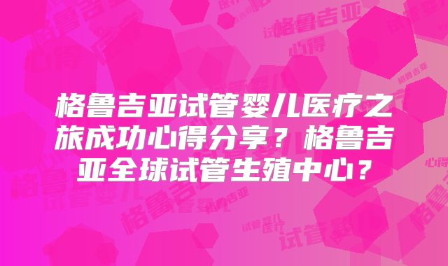 格鲁吉亚试管婴儿医疗之旅成功心得分享？格鲁吉亚全球试管生殖中心？
