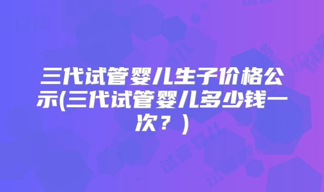 三代试管婴儿生子价格公示(三代试管婴儿多少钱一次?)