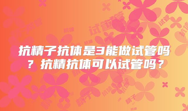 抗精子抗体是3能做试管吗？抗精抗体可以试管吗？